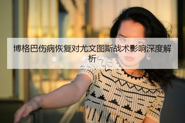 博格巴伤病恢复对尤文图斯战术影响深度解析